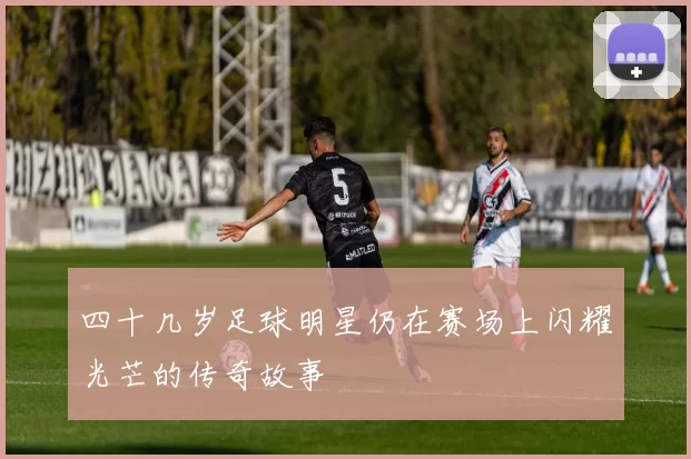 四十几岁足球明星仍在赛场上闪耀光芒的传奇故事
