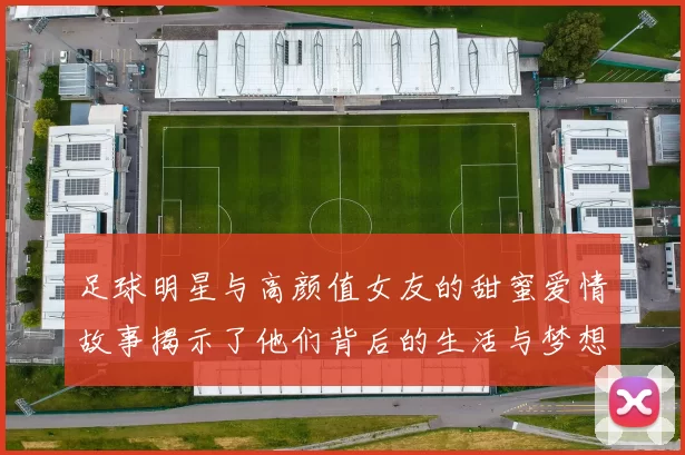 足球明星与高颜值女友的甜蜜爱情故事揭示了他们背后的生活与梦想
