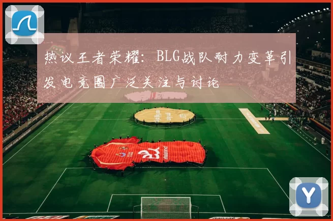 热议王者荣耀：BLG战队耐力变革引发电竞圈广泛关注与讨论