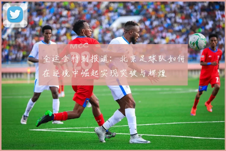 全运会特别报道：北京足球队如何在逆境中崛起实现突破与辉煌