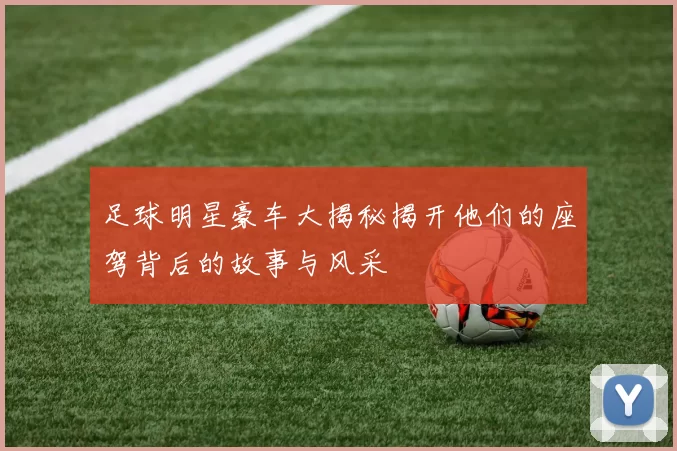 足球明星豪车大揭秘揭开他们的座驾背后的故事与风采