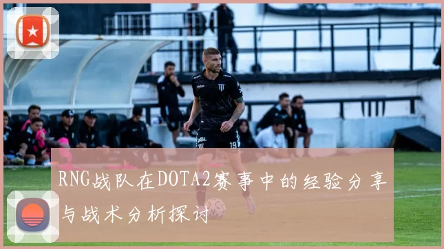 RNG战队在DOTA2赛事中的经验分享与战术分析探讨