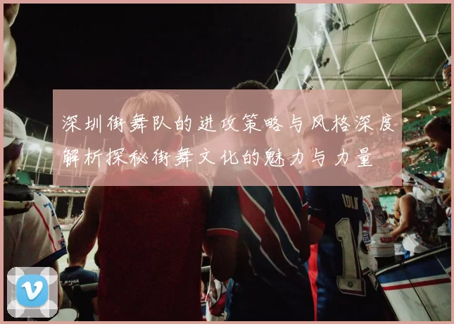 深圳街舞队的进攻策略与风格深度解析探秘街舞文化的魅力与力量