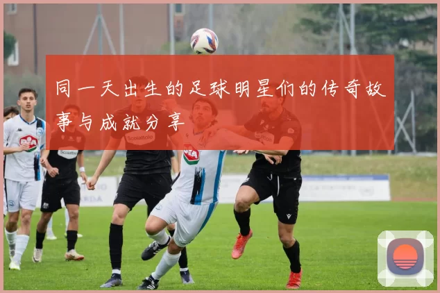 同一天出生的足球明星们的传奇故事与成就分享