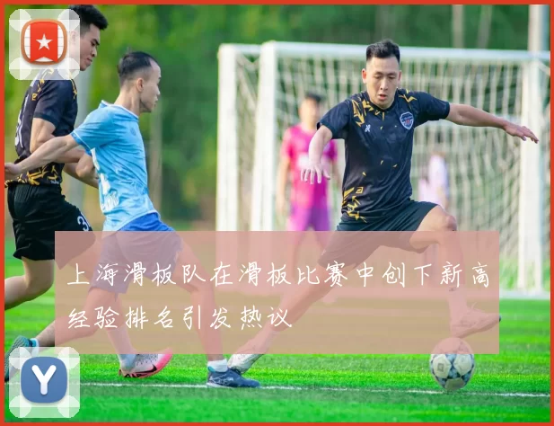 上海滑板队在滑板比赛中创下新高经验排名引发热议