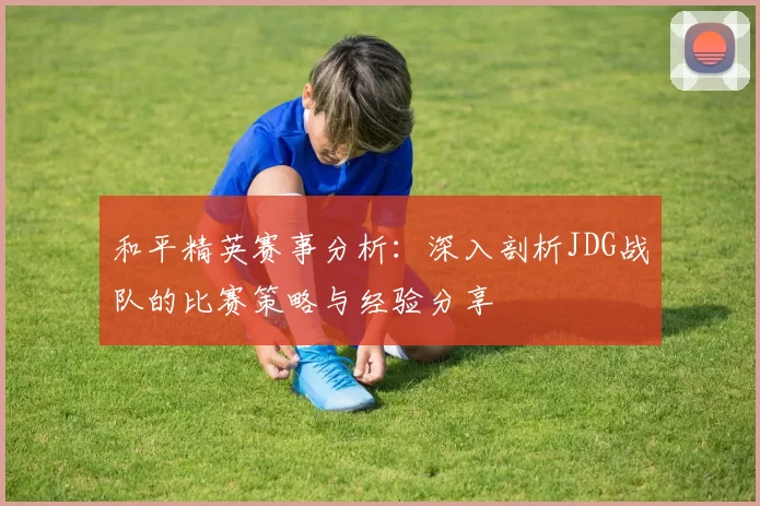 和平精英赛事分析：深入剖析JDG战队的比赛策略与经验分享