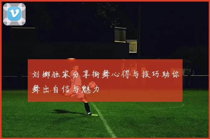 刘娜独家分享街舞心得与技巧助你舞出自信与魅力