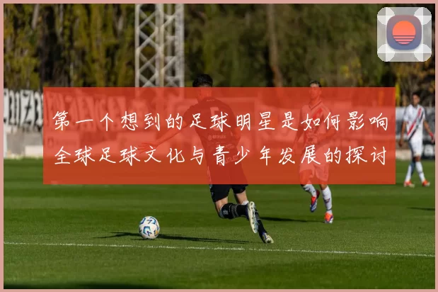 第一个想到的足球明星是如何影响全球足球文化与青少年发展的探讨