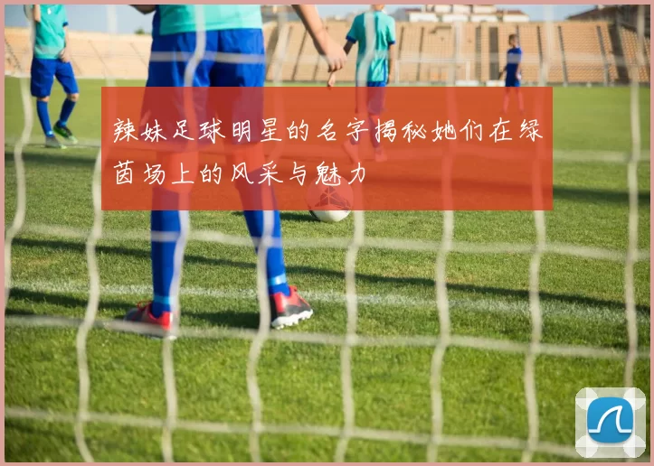辣妹足球明星的名字揭秘她们在绿茵场上的风采与魅力