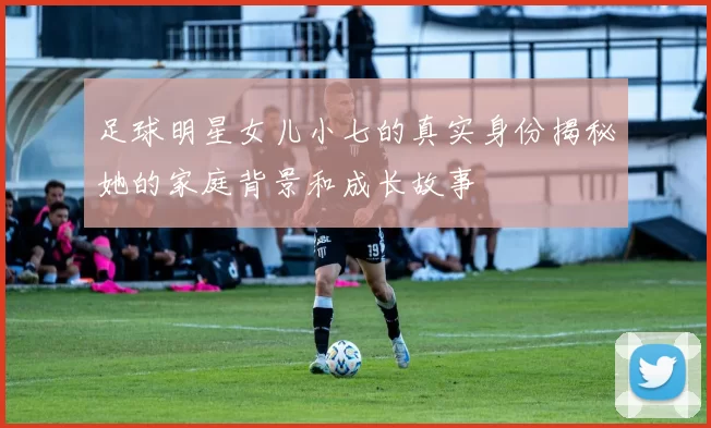 足球明星女儿小七的真实身份揭秘她的家庭背景和成长故事