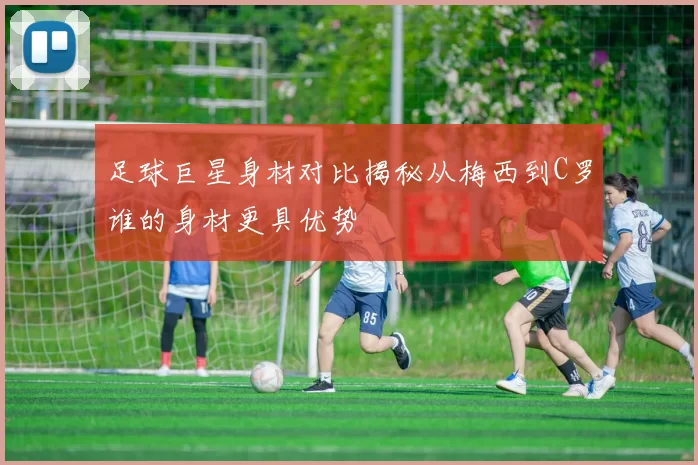 足球巨星身材对比揭秘从梅西到C罗谁的身材更具优势