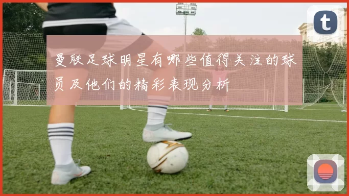 曼联足球明星有哪些值得关注的球员及他们的精彩表现分析