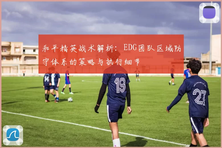 和平精英战术解析：EDG团队区域防守体系的策略与执行细节