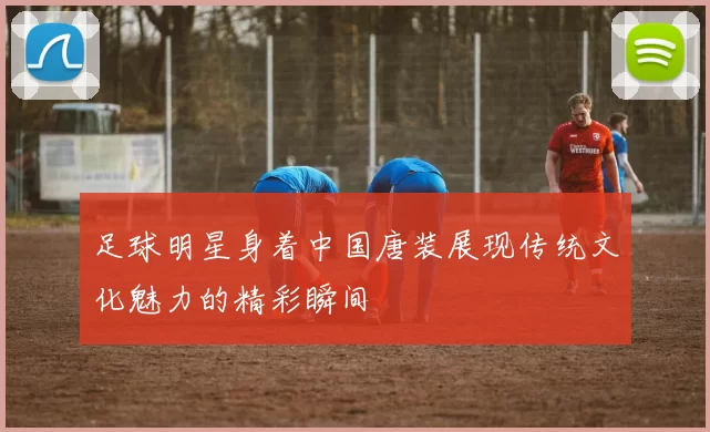 足球明星身着中国唐装展现传统文化魅力的精彩瞬间