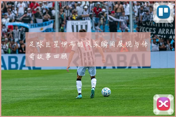 足球巨星伊布的风采瞬间展现与传奇故事回顾