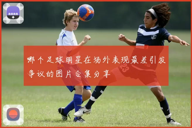 哪个足球明星在场外表现最差引发争议的图片合集分享