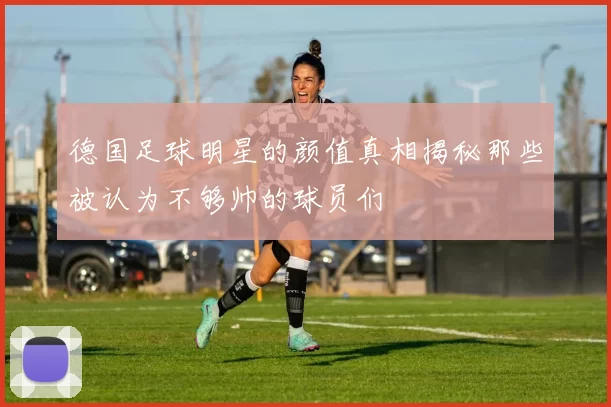 德国足球明星的颜值真相揭秘那些被认为不够帅的球员们