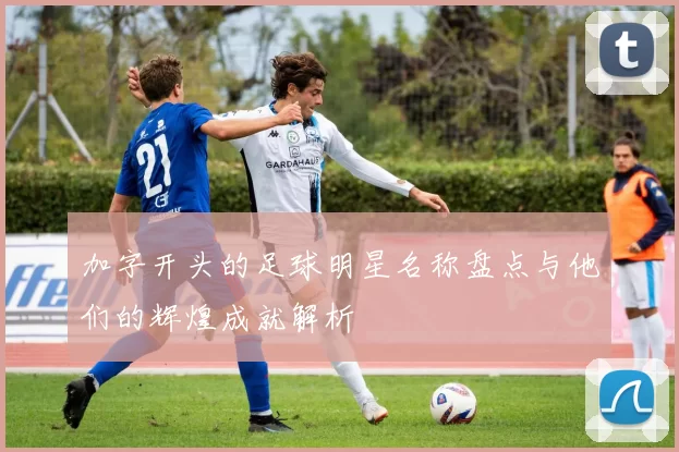 加字开头的足球明星名称盘点与他们的辉煌成就解析