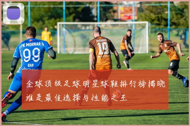全球顶级足球明星球鞋排行榜揭晓谁是最佳选择与性能之王