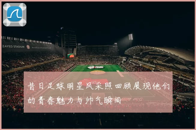 昔日足球明星风采照回顾展现他们的青春魅力与帅气瞬间