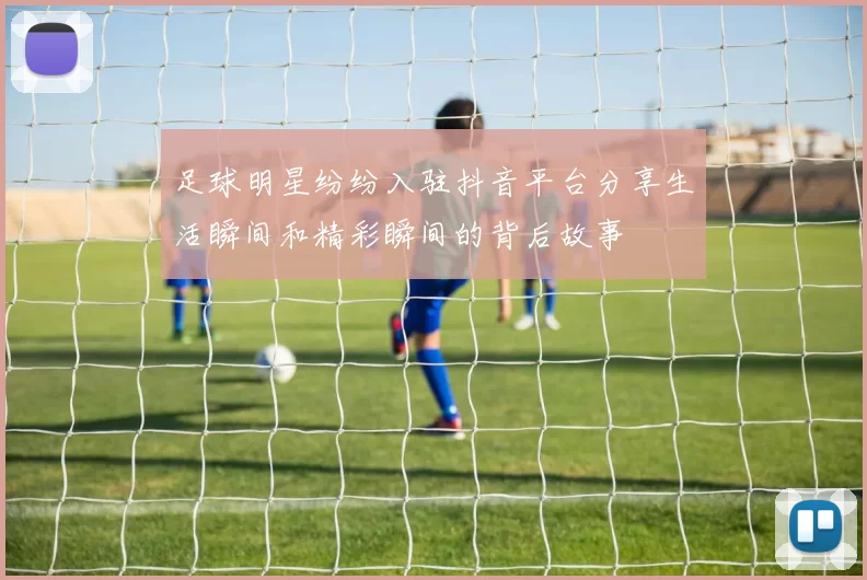 足球明星纷纷入驻抖音平台分享生活瞬间和精彩瞬间的背后故事