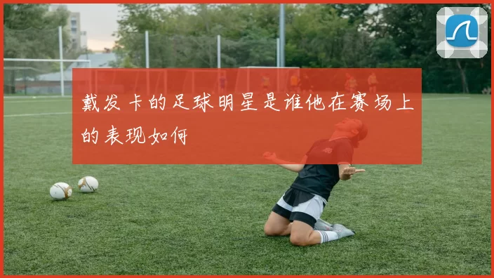 戴发卡的足球明星是谁他在赛场上的表现如何