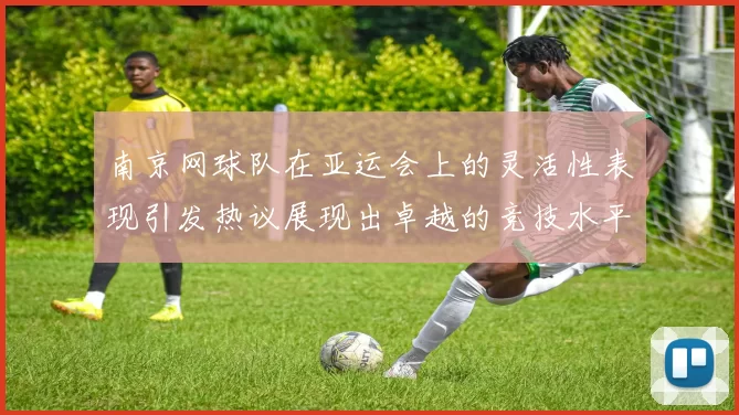 南京网球队在亚运会上的灵活性表现引发热议展现出卓越的竞技水平与团队协作能力
