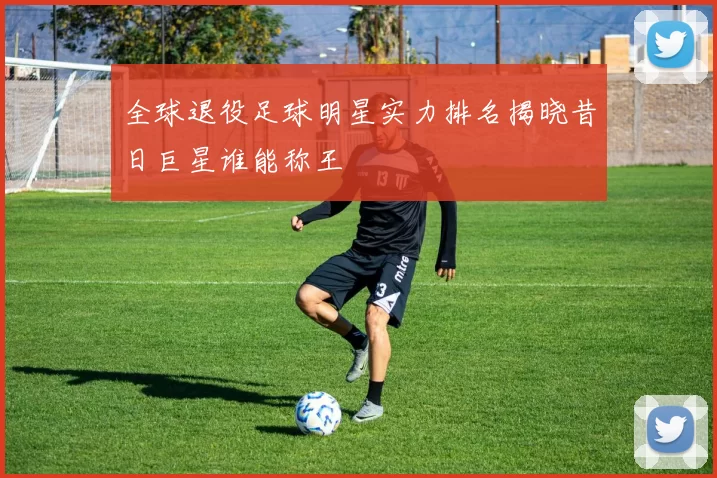 全球退役足球明星实力排名揭晓昔日巨星谁能称王