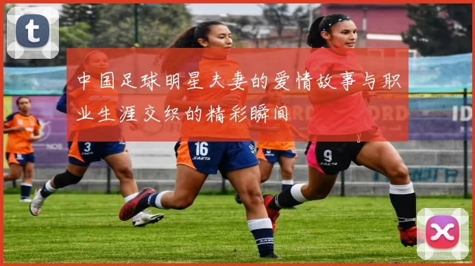 中国足球明星夫妻的爱情故事与职业生涯交织的精彩瞬间