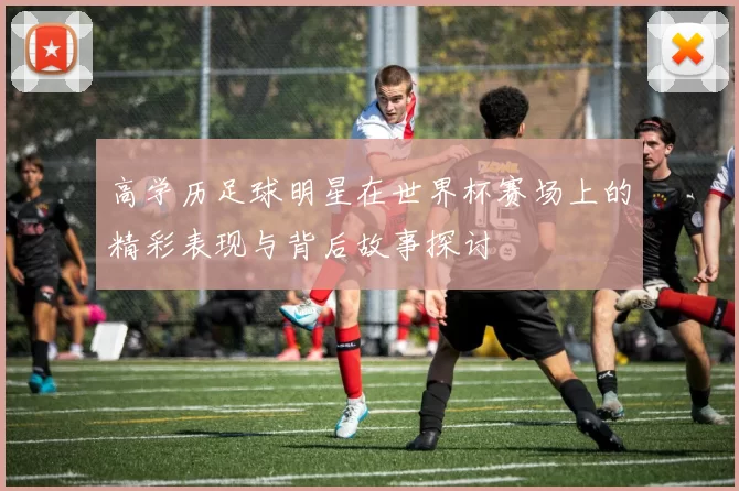 高学历足球明星在世界杯赛场上的精彩表现与背后故事探讨
