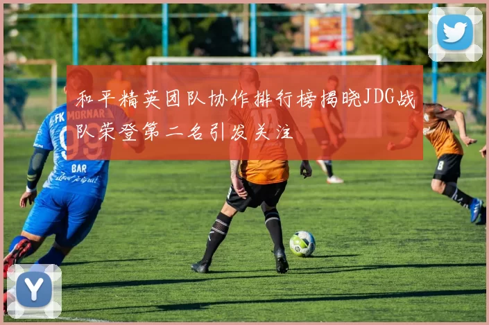 和平精英团队协作排行榜揭晓JDG战队荣登第二名引发关注