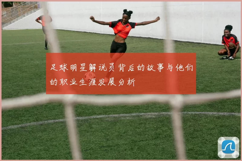 足球明星解说员背后的故事与他们的职业生涯发展分析