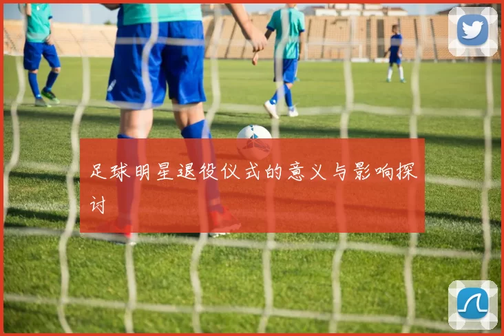 足球明星退役仪式的意义与影响探讨