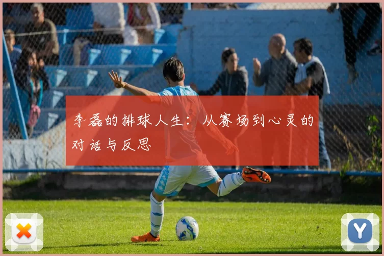 李磊的排球人生：从赛场到心灵的对话与反思
