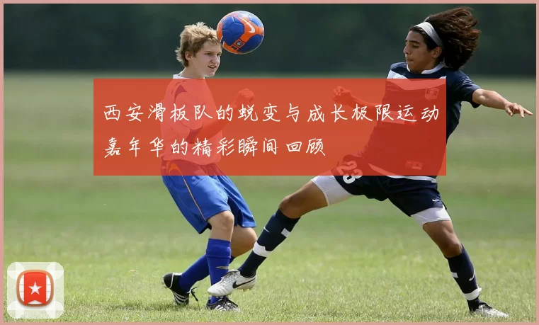 西安滑板队的蜕变与成长极限运动嘉年华的精彩瞬间回顾