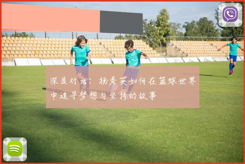 深度对话：杨秀英如何在篮球世界中追寻梦想与坚持的故事