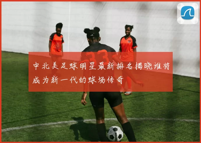 中北美足球明星最新排名揭晓谁将成为新一代的球场传奇