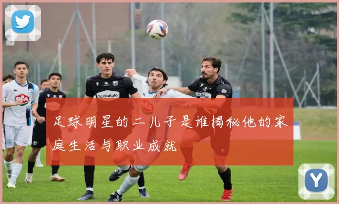 足球明星的二儿子是谁揭秘他的家庭生活与职业成就