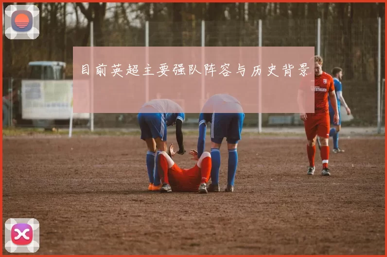 目前英超主要强队阵容与历史背景