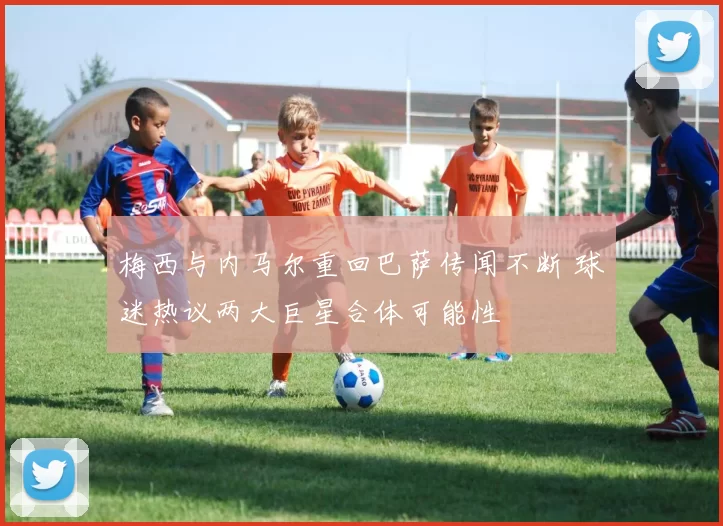 梅西与内马尔重回巴萨传闻不断 球迷热议两大巨星合体可能性