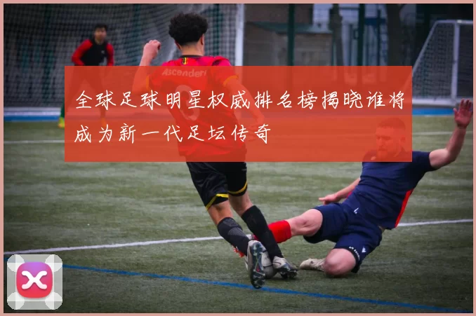 全球足球明星权威排名榜揭晓谁将成为新一代足坛传奇