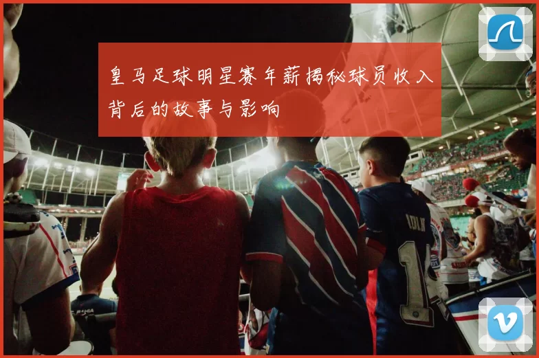 皇马足球明星赛年薪揭秘球员收入背后的故事与影响