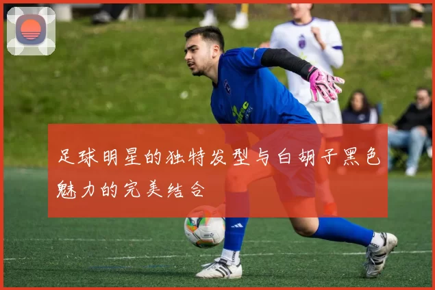 足球明星的独特发型与白胡子黑色魅力的完美结合