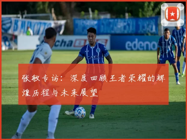 张敏专访：深度回顾王者荣耀的辉煌历程与未来展望