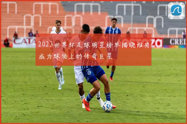 2023世界杯足球明星榜单揭晓谁将成为球场上的传奇巨星