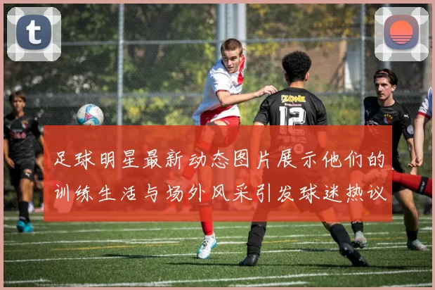 足球明星最新动态图片展示他们的训练生活与场外风采引发球迷热议