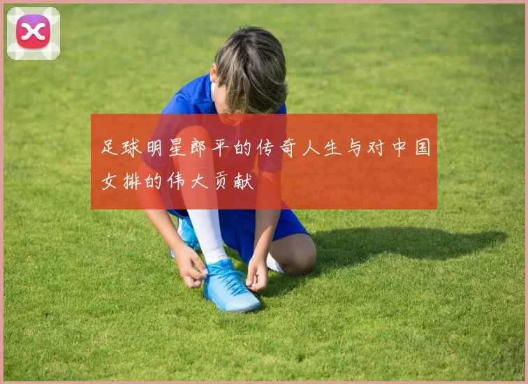 足球明星郎平的传奇人生与对中国女排的伟大贡献