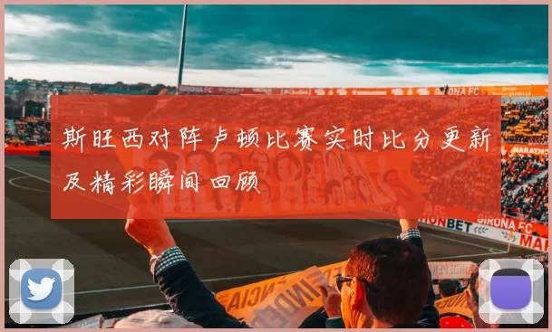斯旺西对阵卢顿比赛实时比分更新及精彩瞬间回顾