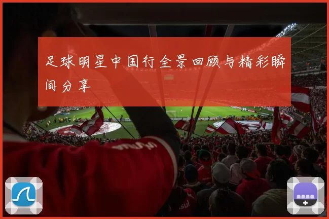 足球明星中国行全景回顾与精彩瞬间分享