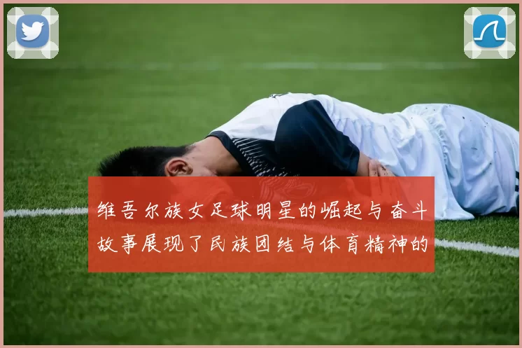 维吾尔族女足球明星的崛起与奋斗故事展现了民族团结与体育精神的力量